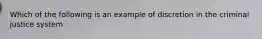 Which of the following is an example of discretion in the criminal justice system