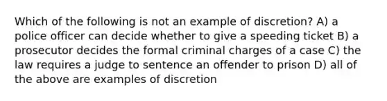 Which of the following is not an example of discretion? A) a police officer can decide whether to give a speeding ticket B) a prosecutor decides the formal criminal charges of a case C) the law requires a judge to sentence an offender to prison D) all of the above are examples of discretion