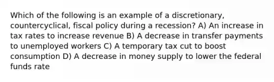 Which of the following is an example of a discretionary, countercyclical, fiscal policy during a recession? A) An increase in tax rates to increase revenue B) A decrease in transfer payments to unemployed workers C) A temporary tax cut to boost consumption D) A decrease in money supply to lower the federal funds rate