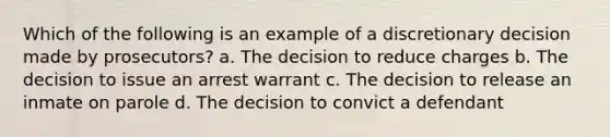 Which of the following is an example of a discretionary decision made by prosecutors? a. ​The decision to reduce charges b. ​The decision to issue an arrest warrant c. ​The decision to release an inmate on parole d. ​The decision to convict a defendant