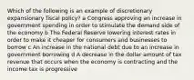 Which of the following is an example of discretionary expansionary fiscal policy? a Congress approving an increase in government spending in order to stimulate the demand side of the economy b The Federal Reserve lowering interest rates in order to make it cheaper for consumers and businesses to borrow c An increase in the national debt due to an increase in government borrowing d A decrease in the dollar amount of tax revenue that occurs when the economy is contracting and the income tax is progressive