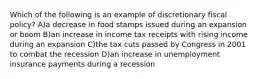 Which of the following is an example of discretionary fiscal policy? A)a decrease in food stamps issued during an expansion or boom B)an increase in income tax receipts with rising income during an expansion C)the tax cuts passed by Congress in 2001 to combat the recession D)an increase in unemployment insurance payments during a recession