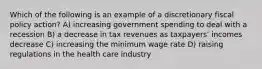 Which of the following is an example of a discretionary fiscal policy action? A) increasing government spending to deal with a recession B) a decrease in tax revenues as taxpayersʹ incomes decrease C) increasing the minimum wage rate D) raising regulations in the health care industry