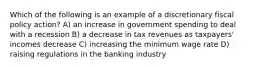 Which of the following is an example of a discretionary fiscal policy action? A) an increase in government spending to deal with a recession B) a decrease in tax revenues as taxpayers' incomes decrease C) increasing the minimum wage rate D) raising regulations in the banking industry