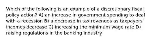 Which of the following is an example of a discretionary fiscal policy action? A) an increase in government spending to deal with a recession B) a decrease in tax revenues as taxpayers' incomes decrease C) increasing the minimum wage rate D) raising regulations in the banking industry