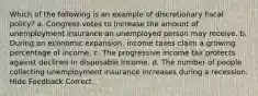 Which of the following is an example of discretionary fiscal policy? a. Congress votes to increase the amount of unemployment insurance an unemployed person may receive. b. During an economic expansion, income taxes claim a growing percentage of income. c. The progressive income tax protects against declines in disposable income. d. The number of people collecting unemployment insurance increases during a recession. Hide Feedback Correct