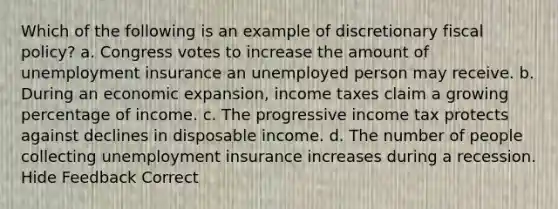 Which of the following is an example of discretionary fiscal policy? a. Congress votes to increase the amount of unemployment insurance an unemployed person may receive. b. During an economic expansion, income taxes claim a growing percentage of income. c. The progressive income tax protects against declines in disposable income. d. The number of people collecting unemployment insurance increases during a recession. Hide Feedback Correct