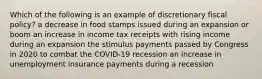 Which of the following is an example of discretionary fiscal policy? a decrease in food stamps issued during an expansion or boom an increase in income tax receipts with rising income during an expansion the stimulus payments passed by Congress in 2020 to combat the COVID-19 recession an increase in unemployment insurance payments during a recession