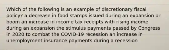 Which of the following is an example of discretionary fiscal policy? a decrease in food stamps issued during an expansion or boom an increase in income tax receipts with rising income during an expansion the stimulus payments passed by Congress in 2020 to combat the COVID-19 recession an increase in unemployment insurance payments during a recession