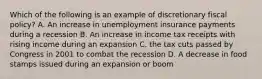 Which of the following is an example of discretionary fiscal policy? A. An increase in unemployment insurance payments during a recession B. An increase in income tax receipts with rising income during an expansion C. the tax cuts passed by Congress in 2001 to combat the recession D. A decrease in food stamps issued during an expansion or boom