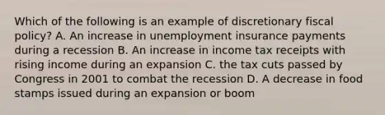 Which of the following is an example of discretionary fiscal policy? A. An increase in unemployment insurance payments during a recession B. An increase in income tax receipts with rising income during an expansion C. the tax cuts passed by Congress in 2001 to combat the recession D. A decrease in food stamps issued during an expansion or boom