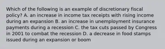 Which of the following is an example of discretionary fiscal policy? A. an increase in income tax receipts with rising income during an expansion B. an increase in unemployment insurance payments during a recession C. the tax cuts passed by Congress in 2001 to combat the recession D. a decrease in food stamps issued during an expansion or boom