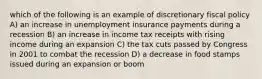 which of the following is an example of discretionary fiscal policy A) an increase in unemployment insurance payments during a recession B) an increase in income tax receipts with rising income during an expansion C) the tax cuts passed by Congress in 2001 to combat the recession D) a decrease in food stamps issued during an expansion or boom