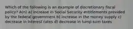 Which of the following is an example of discretionary fiscal policy? A(n) a) increase in Social Security entitlements provided by the federal government b) increase in the money supply c) decrease in interest rates d) decrease in lump-sum taxes