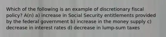 Which of the following is an example of discretionary <a href='https://www.questionai.com/knowledge/kPTgdbKdvz-fiscal-policy' class='anchor-knowledge'>fiscal policy</a>? A(n) a) increase in Social Security entitlements provided by the federal government b) increase in the money supply c) decrease in interest rates d) decrease in lump-sum taxes