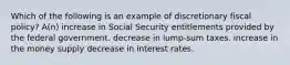 Which of the following is an example of discretionary fiscal policy? A(n) increase in Social Security entitlements provided by the federal government. decrease in lump-sum taxes. increase in the money supply decrease in interest rates.