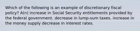 Which of the following is an example of discretionary fiscal policy? A(n) increase in Social Security entitlements provided by the federal government. decrease in lump-sum taxes. increase in the money supply decrease in interest rates.