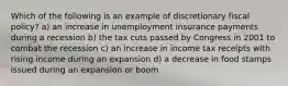 Which of the following is an example of discretionary fiscal policy? a) an increase in unemployment insurance payments during a recession b) the tax cuts passed by Congress in 2001 to combat the recession c) an increase in income tax receipts with rising income during an expansion d) a decrease in food stamps issued during an expansion or boom