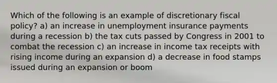 Which of the following is an example of discretionary fiscal policy? a) an increase in unemployment insurance payments during a recession b) the tax cuts passed by Congress in 2001 to combat the recession c) an increase in income tax receipts with rising income during an expansion d) a decrease in food stamps issued during an expansion or boom