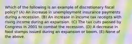 Which of the following is an example of discretionary fiscal policy? (A) An increase in unemployment insurance payments during a recession. (B) An increase in income tax receipts with rising income during an expansion. (C) The tax cuts passed by Congress in 2001 to combat the recession. (D) A decrease in food stamps issued during an expansion or boom. (E) None of the above.