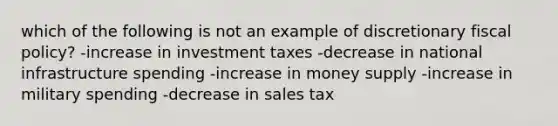 which of the following is not an example of discretionary fiscal policy? -increase in investment taxes -decrease in national infrastructure spending -increase in money supply -increase in military spending -decrease in sales tax