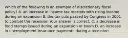 Which of the following is an example of discretionary fiscal​ policy? A. an increase in income tax receipts with rising income during an expansion B. the tax cuts passed by Congress in 2001 to combat the recession Your answer is correct. C. a decrease in food stamps issued during an expansion or boom D. an increase in unemployment insurance payments during a recession