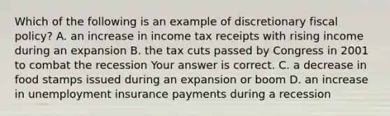 Which of the following is an example of discretionary fiscal​ policy? A. an increase in income tax receipts with rising income during an expansion B. the tax cuts passed by Congress in 2001 to combat the recession Your answer is correct. C. a decrease in food stamps issued during an expansion or boom D. an increase in unemployment insurance payments during a recession