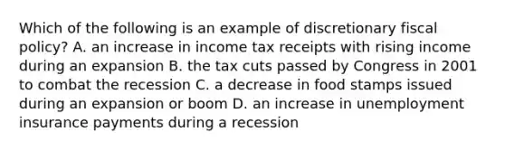 Which of the following is an example of discretionary fiscal​ policy? A. an increase in income tax receipts with rising income during an expansion B. the tax cuts passed by Congress in 2001 to combat the recession C. a decrease in food stamps issued during an expansion or boom D. an increase in unemployment insurance payments during a recession