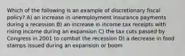 Which of the following is an example of discretionary fiscal policy? A) an increase in unemployment insurance payments during a recession B) an increase in income tax receipts with rising income during an expansion C) the tax cuts passed by Congress in 2001 to combat the recession D) a decrease in food stamps issued during an expansion or boom