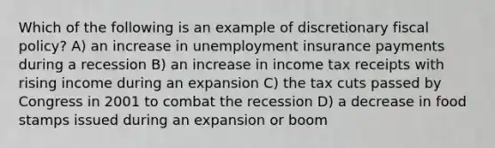 Which of the following is an example of discretionary <a href='https://www.questionai.com/knowledge/kPTgdbKdvz-fiscal-policy' class='anchor-knowledge'>fiscal policy</a>? A) an increase in unemployment insurance payments during a recession B) an increase in income tax receipts with rising income during an expansion C) the tax cuts passed by Congress in 2001 to combat the recession D) a decrease in food stamps issued during an expansion or boom