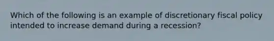 Which of the following is an example of discretionary <a href='https://www.questionai.com/knowledge/kPTgdbKdvz-fiscal-policy' class='anchor-knowledge'>fiscal policy</a> intended to increase demand during a recession?