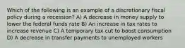 Which of the following is an example of a discretionary fiscal policy during a recession? A) A decrease in money supply to lower the federal funds rate B) An increase in tax rates to increase revenue C) A temporary tax cut to boost consumption D) A decrease in transfer payments to unemployed workers