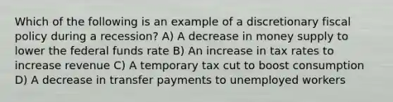 Which of the following is an example of a discretionary fiscal policy during a recession? A) A decrease in money supply to lower the federal funds rate B) An increase in tax rates to increase revenue C) A temporary tax cut to boost consumption D) A decrease in transfer payments to unemployed workers