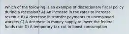 Which of the following is an example of discretionary fiscal policy during a recession? A) An increase in tax rates to increase revenue B) A decrease in transfer payments to unemployed workers C) A decrease in money supply to lower the federal funds rate D) A temporary tax cut to boost consumption