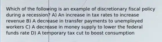 Which of the following is an example of discretionary fiscal policy during a recession? A) An increase in tax rates to increase revenue B) A decrease in transfer payments to unemployed workers C) A decrease in money supply to lower the federal funds rate D) A temporary tax cut to boost consumption