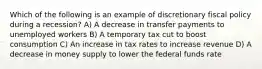 Which of the following is an example of discretionary fiscal policy during a recession? A) A decrease in transfer payments to unemployed workers B) A temporary tax cut to boost consumption C) An increase in tax rates to increase revenue D) A decrease in money supply to lower the federal funds rate