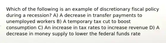 Which of the following is an example of discretionary fiscal policy during a recession? A) A decrease in transfer payments to unemployed workers B) A temporary tax cut to boost consumption C) An increase in tax rates to increase revenue D) A decrease in money supply to lower the federal funds rate