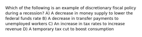 Which of the following is an example of discretionary <a href='https://www.questionai.com/knowledge/kPTgdbKdvz-fiscal-policy' class='anchor-knowledge'>fiscal policy</a> during a recession? A) A decrease in money supply to lower the federal funds rate B) A decrease in transfer payments to unemployed workers C) An increase in tax rates to increase revenue D) A temporary tax cut to boost consumption