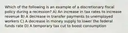 Which of the following is an example of a discretionary fiscal policy during a recession? A) An increase in tax rates to increase revenue B) A decrease in transfer payments to unemployed workers C) A decrease in money supply to lower the federal funds rate D) A temporary tax cut to boost consumption