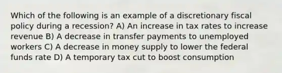 Which of the following is an example of a discretionary fiscal policy during a recession? A) An increase in tax rates to increase revenue B) A decrease in transfer payments to unemployed workers C) A decrease in money supply to lower the federal funds rate D) A temporary tax cut to boost consumption