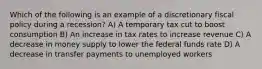 Which of the following is an example of a discretionary fiscal policy during a recession? A) A temporary tax cut to boost consumption B) An increase in tax rates to increase revenue C) A decrease in money supply to lower the federal funds rate D) A decrease in transfer payments to unemployed workers