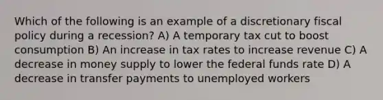 Which of the following is an example of a discretionary fiscal policy during a recession? A) A temporary tax cut to boost consumption B) An increase in tax rates to increase revenue C) A decrease in money supply to lower the federal funds rate D) A decrease in transfer payments to unemployed workers