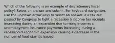 Which of the following is an example of discretionary fiscal policy? Select an answer and submit. For keyboard navigation, use the up/down arrow keys to select an answer. a a tax cut passed by Congress to fight a recession b income tax receipts increasing during an expansion due to rising incomes c unemployment insurance payments increasing during a recession d economic expansion causing a decrease in the number of food stamps issued