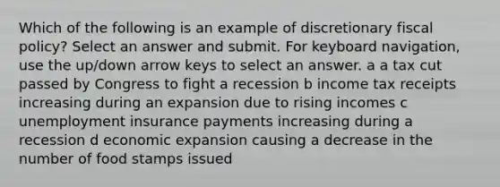 Which of the following is an example of discretionary fiscal policy? Select an answer and submit. For keyboard navigation, use the up/down arrow keys to select an answer. a a tax cut passed by Congress to fight a recession b income tax receipts increasing during an expansion due to rising incomes c unemployment insurance payments increasing during a recession d economic expansion causing a decrease in the number of food stamps issued