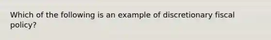 Which of the following is an example of discretionary fiscal policy?