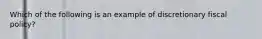 Which​ ​of​ ​the​ ​following​ ​is​ ​an​ ​example​ ​of​ ​discretionary​ ​fiscal​ ​policy?