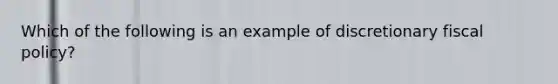 Which​ ​of​ ​the​ ​following​ ​is​ ​an​ ​example​ ​of​ ​discretionary​ ​fiscal​ ​policy?