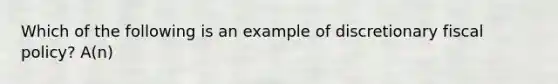 Which of the following is an example of discretionary fiscal policy? A(n)