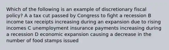 Which of the following is an example of discretionary fiscal policy? A a tax cut passed by Congress to fight a recession B income tax receipts increasing during an expansion due to rising incomes C unemployment insurance payments increasing during a recession D economic expansion causing a decrease in the number of food stamps issued