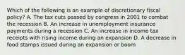 Which of the following is an example of discretionary fiscal policy? A. The tax cuts passed by congress in 2001 to combat the recession B. An increase in unemployment insurance payments during a recession C. An increase in income tax receipts with rising income during an expansion D. A decrease in food stamps issued during an expansion or boom